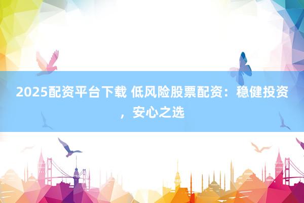 2025配资平台下载 低风险股票配资：稳健投资，安心之选