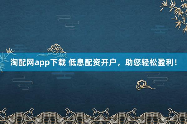 淘配网app下载 低息配资开户，助您轻松盈利！