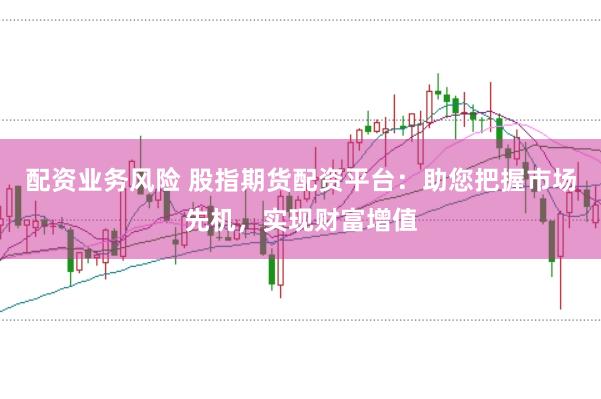 配资业务风险 股指期货配资平台：助您把握市场先机，实现财富增值