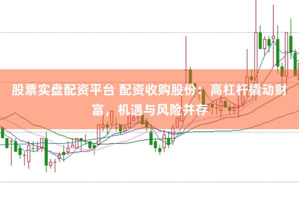 股票实盘配资平台 配资收购股份：高杠杆撬动财富，机遇与风险并存