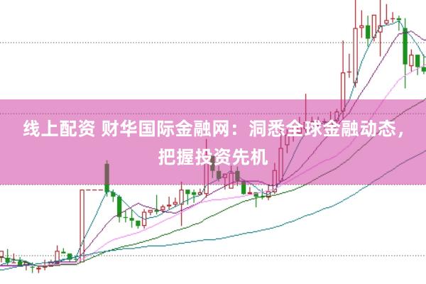 线上配资 财华国际金融网：洞悉全球金融动态，把握投资先机