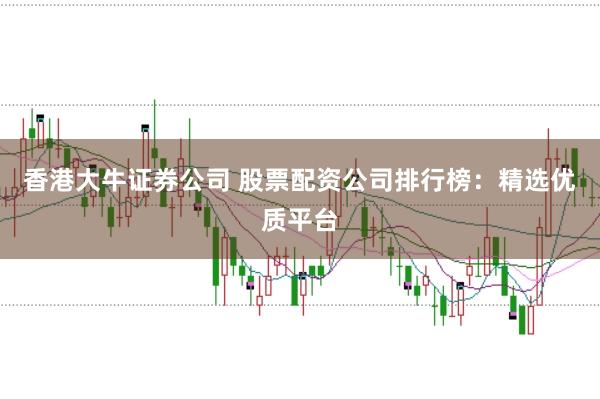 香港大牛证券公司 股票配资公司排行榜：精选优质平台