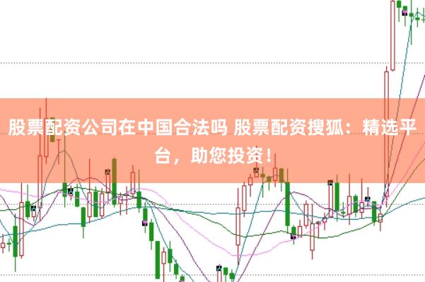 股票配资公司在中国合法吗 股票配资搜狐：精选平台，助您投资！