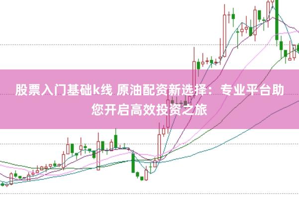 股票入门基础k线 原油配资新选择：专业平台助您开启高效投资之旅