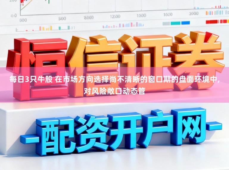 每日3只牛股 在市场方向选择尚不清晰的窗口期的盘面环境中,对风险敞口动态管
