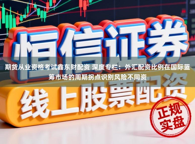 期货从业资格考试鑫东财配资 深度专栏：外汇配资比例在国际蓝筹市场的周期拐点识别风险不同资