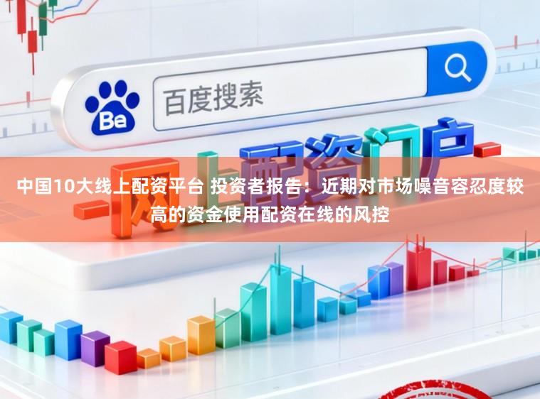 中国10大线上配资平台 投资者报告：近期对市场噪音容忍度较高的资金使用配资在线的风控