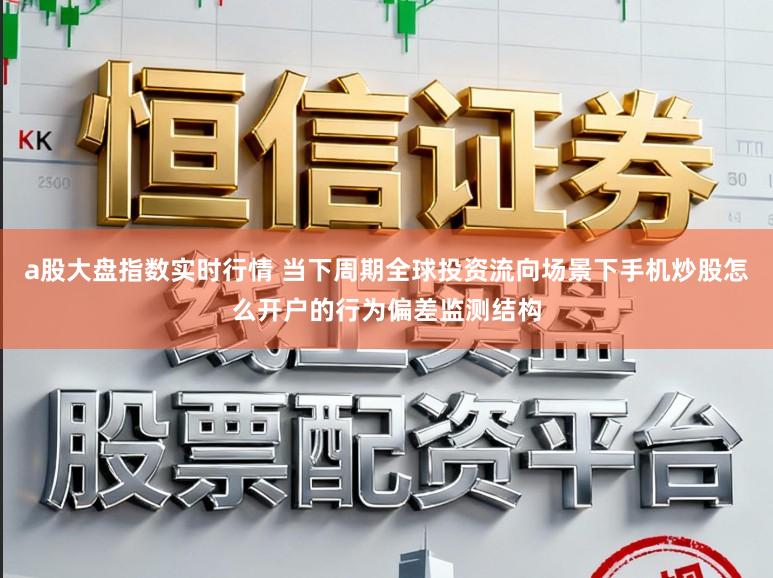 a股大盘指数实时行情 当下周期全球投资流向场景下手机炒股怎么开户的行为偏差监测结构