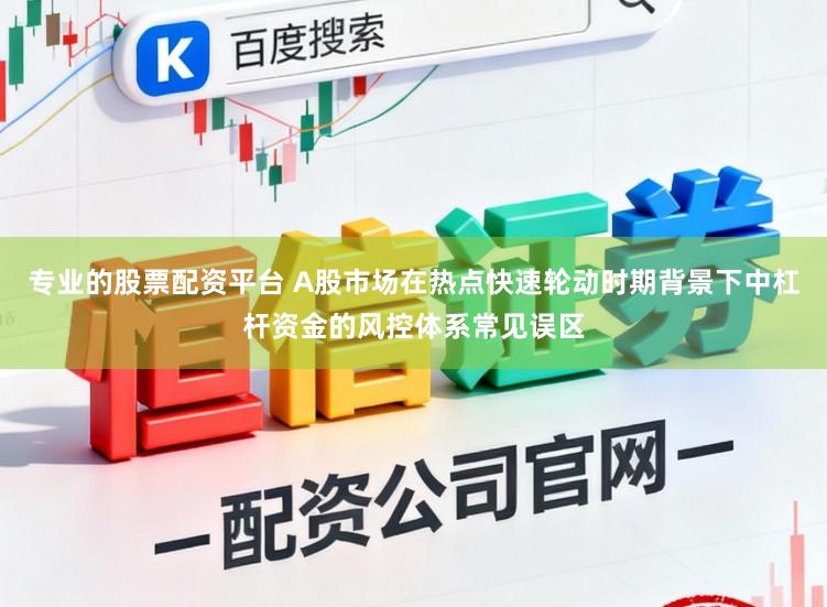 专业的股票配资平台 A股市场在热点快速轮动时期背景下中杠杆资金的风控体系常见误区