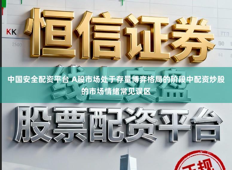 中国安全配资平台 A股市场处于存量博弈格局的阶段中配资炒股的市场情绪常见误区