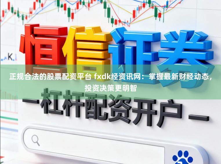 正规合法的股票配资平台 fxdk经资讯网：掌握最新财经动态，投资决策更明智