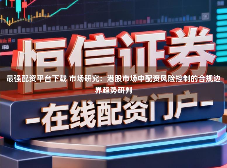 最强配资平台下载 市场研究：港股市场中配资风险控制的合规边界趋势研判