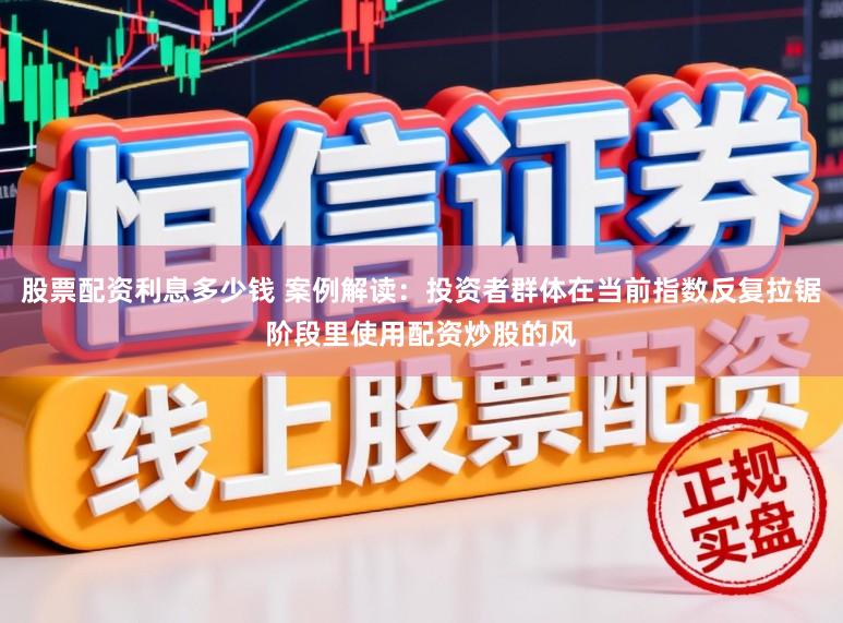 股票配资利息多少钱 案例解读：投资者群体在当前指数反复拉锯阶段里使用配资炒股的风