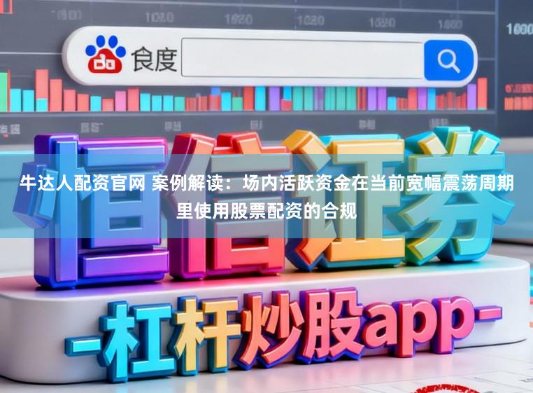 牛达人配资官网 案例解读：场内活跃资金在当前宽幅震荡周期里使用股票配资的合规