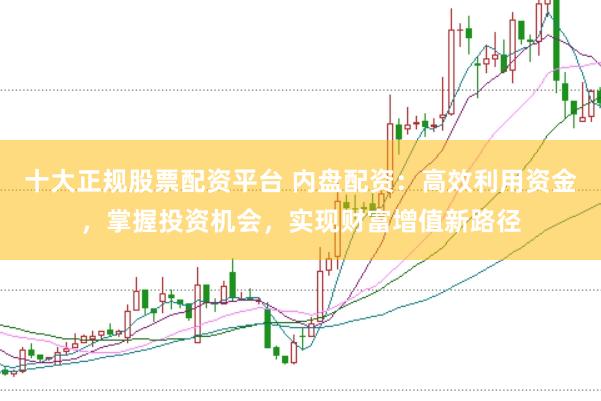 十大正规股票配资平台 内盘配资：高效利用资金，掌握投资机会，实现财富增值新路径